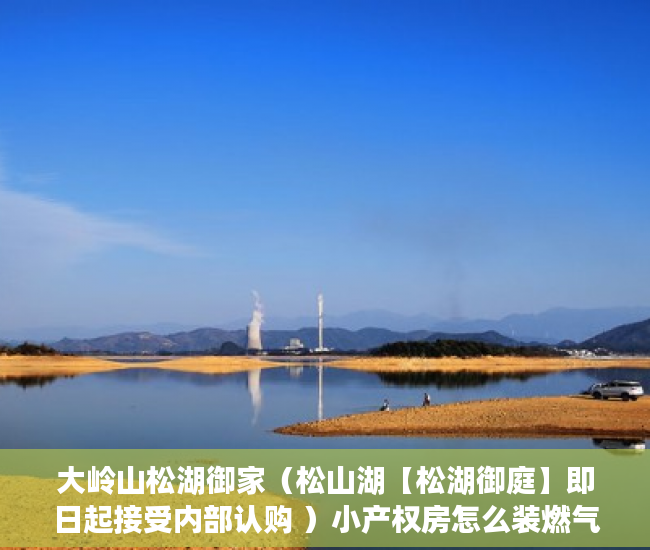 大岭山松湖御家（松山湖【松湖御庭】即日起接受内部认购 ）小产权房怎么装燃气，