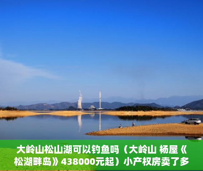 大岭山松山湖可以钓鱼吗（大岭山 杨屋《松湖畔岛》438000元起）小产权房卖了多久，