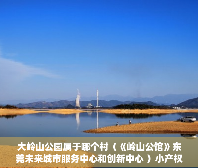 大岭山公园属于哪个村（《岭山公馆》东莞未来城市服务中心和创新中心 ）小产权房到期后怎么办，