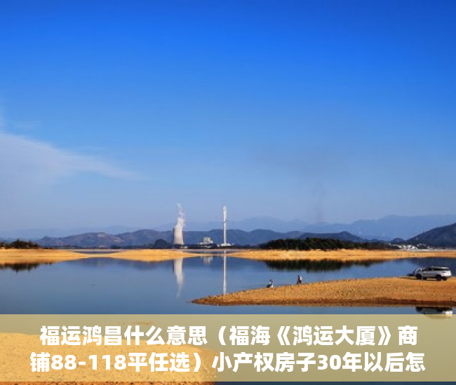 福运鸿昌什么意思（福海《鸿运大厦》商铺88-118平任选）小产权房子30年以后怎么办，