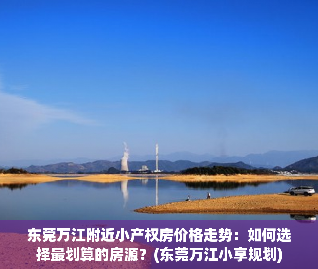 东莞万江附近小产权房价格走势：如何选择最划算的房源？(东莞万江小享规划)