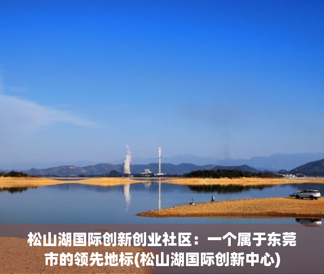 松山湖国际创新创业社区：一个属于东莞市的领先地标(松山湖国际创新中心)