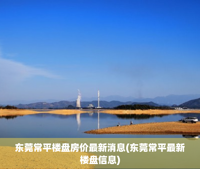 东莞常平楼盘房价最新消息(东莞常平最新楼盘信息)