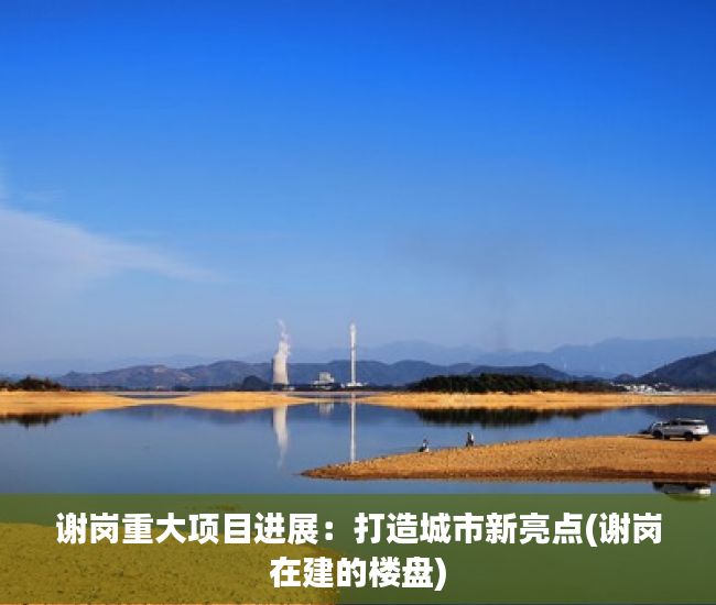 谢岗重大项目进展：打造城市新亮点(谢岗在建的楼盘)
