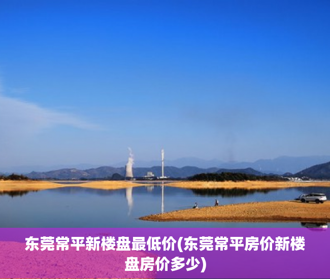 东莞常平新楼盘最低价(东莞常平房价新楼盘房价多少) 东莞常平新楼盘最低价(东莞常平房价新楼盘房价多少)