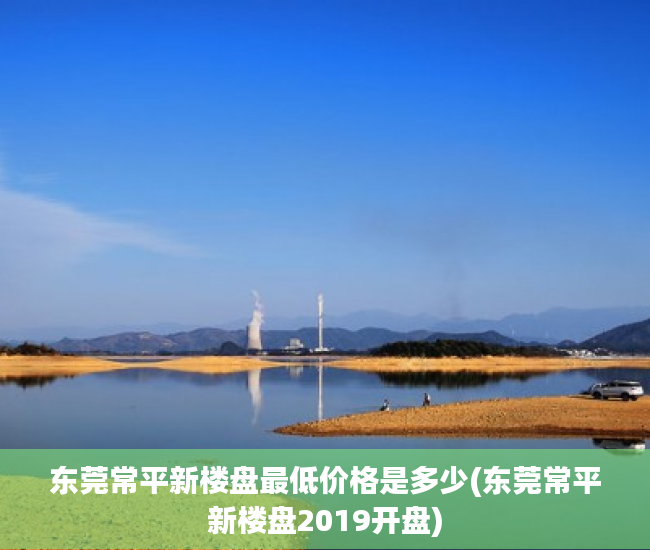 东莞常平新楼盘最低价格是多少(东莞常平新楼盘2019开盘)