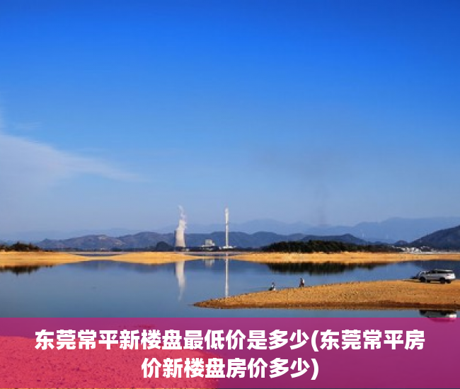 东莞常平新楼盘最低价是多少(东莞常平房价新楼盘房价多少)