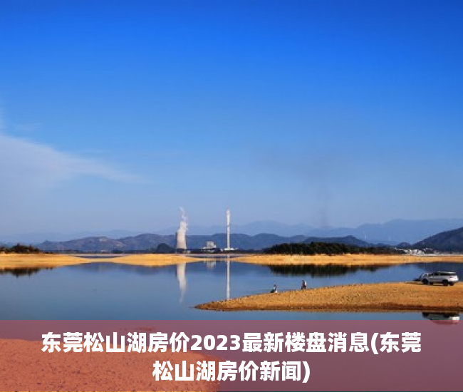 东莞松山湖房价2023最新楼盘消息(东莞松山湖房价新闻) 东莞松山湖房价2023最新楼盘消息(东莞松山湖房价新闻)