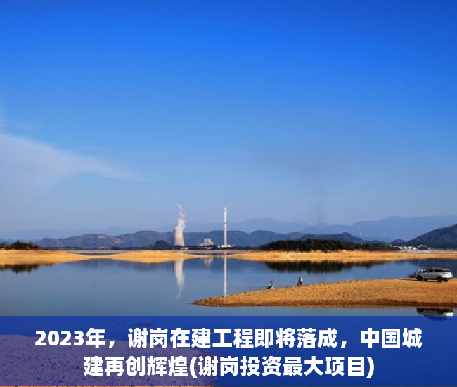 2023年，谢岗在建工程即将落成，中国城建再创辉煌(谢岗投资最大项目)