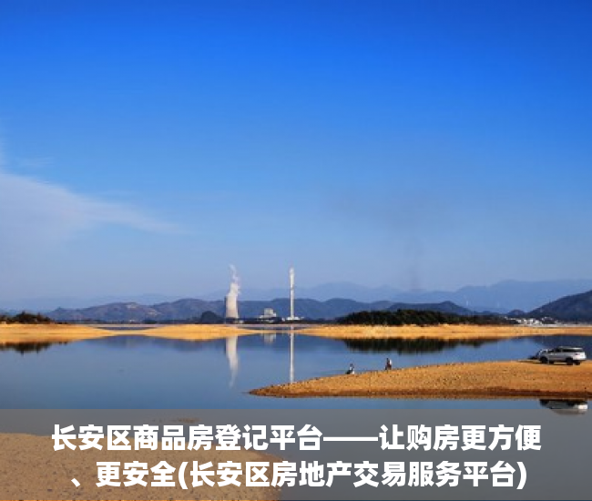 长安区商品房登记平台——让购房更方便、更安全(长安区房地产交易服务平台)