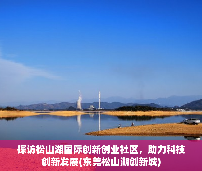 探访松山湖国际创新创业社区，助力科技创新发展(东莞松山湖创新城)