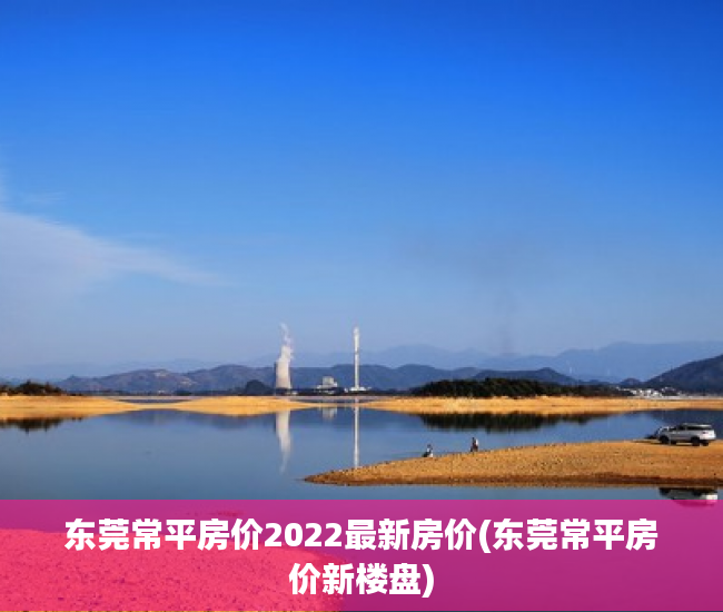 东莞常平房价2022最新房价(东莞常平房价新楼盘)
