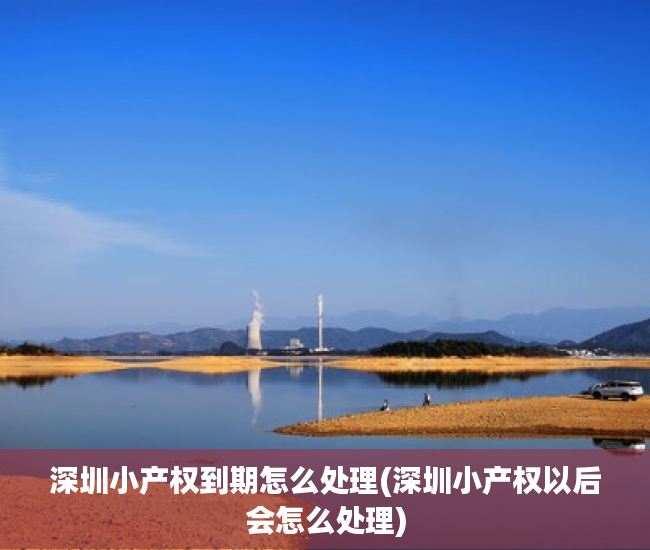 深圳小产权到期怎么处理(深圳小产权以后会怎么处理)