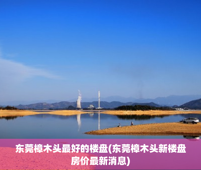 东莞樟木头最好的楼盘(东莞樟木头新楼盘房价最新消息) 东莞樟木头最好的楼盘(东莞樟木头新楼盘房价最新消息)
