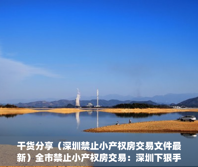 干货分享（深圳禁止小产权房交易文件最新）全市禁止小产权房交易：深圳下狠手封堵投资资金，深圳禁止小产权房交易文件下载，