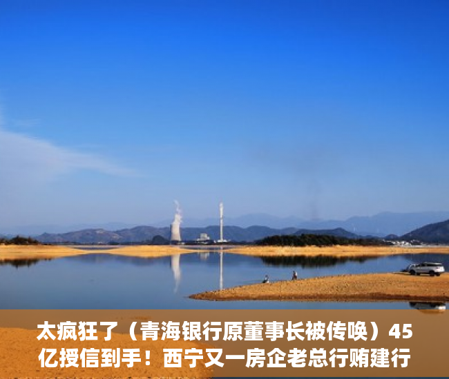 太疯狂了（青海银行原董事长被传唤）45亿授信到手！西宁又一房企老总行贿建行青海分行原行长，送房、送卡、送美国矿产公司34%股权……，青海省建行行长，