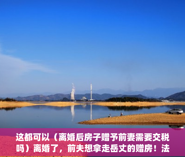 这都可以（离婚后房子赠予前妻需要交税吗）离婚了，前夫想拿走岳丈的赠房！法院：“赠与书”不可撤销，离婚后房子赠予前妻房子名字还是我的，
