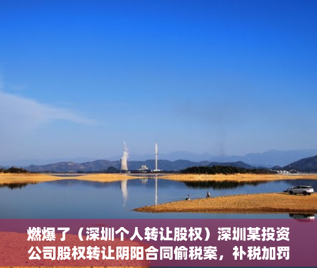 燃爆了（深圳个人转让股权）深圳某投资公司股权转让阴阳合同偷税案，补税加罚款逾9300万元，深圳公司转让价格，