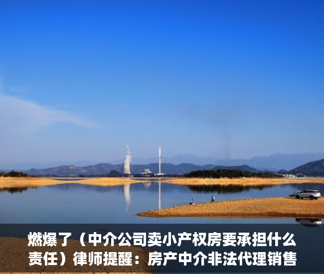 燃爆了（中介公司卖小产权房要承担什么责任）律师提醒：房产中介非法代理销售小产权房将面临罚款、停业等严惩，为什么中介不卖小产权房，