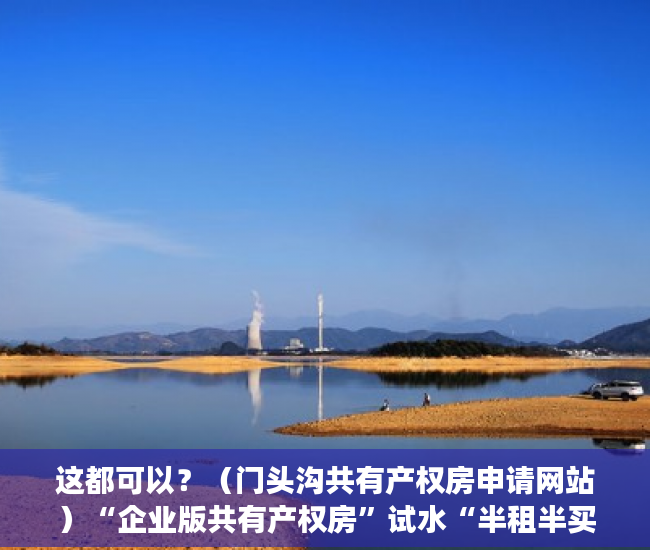 这都可以？（门头沟共有产权房申请网站）“企业版共有产权房”试水“半租半买”你接受吗？，共有产权房申请网站登不上去，