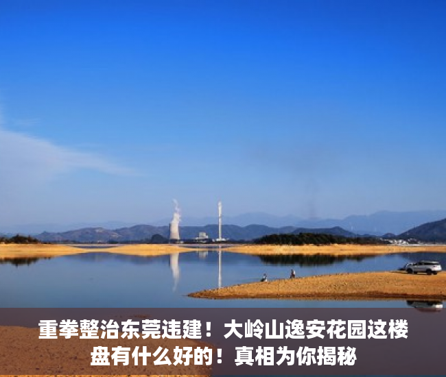 重拳整治东莞违建！大岭山逸安花园这楼盘有什么好的！真相为你揭秘