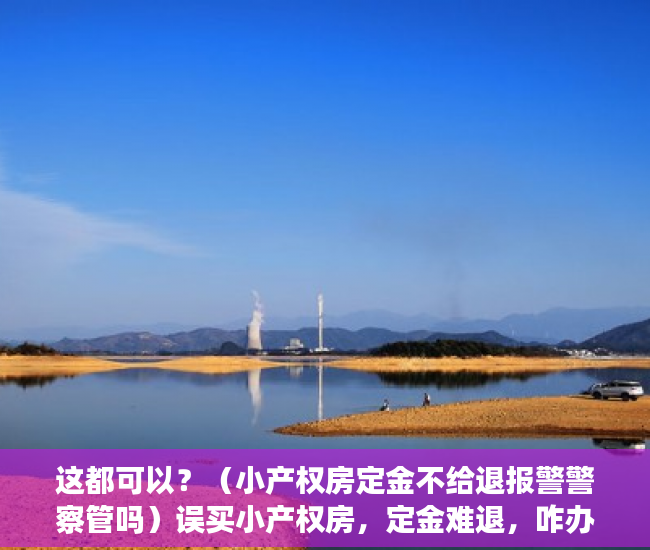 这都可以？（小产权房定金不给退报警警察管吗）误买小产权房，定金难退，咋办，小产权房交了定金不想要了能退吗，